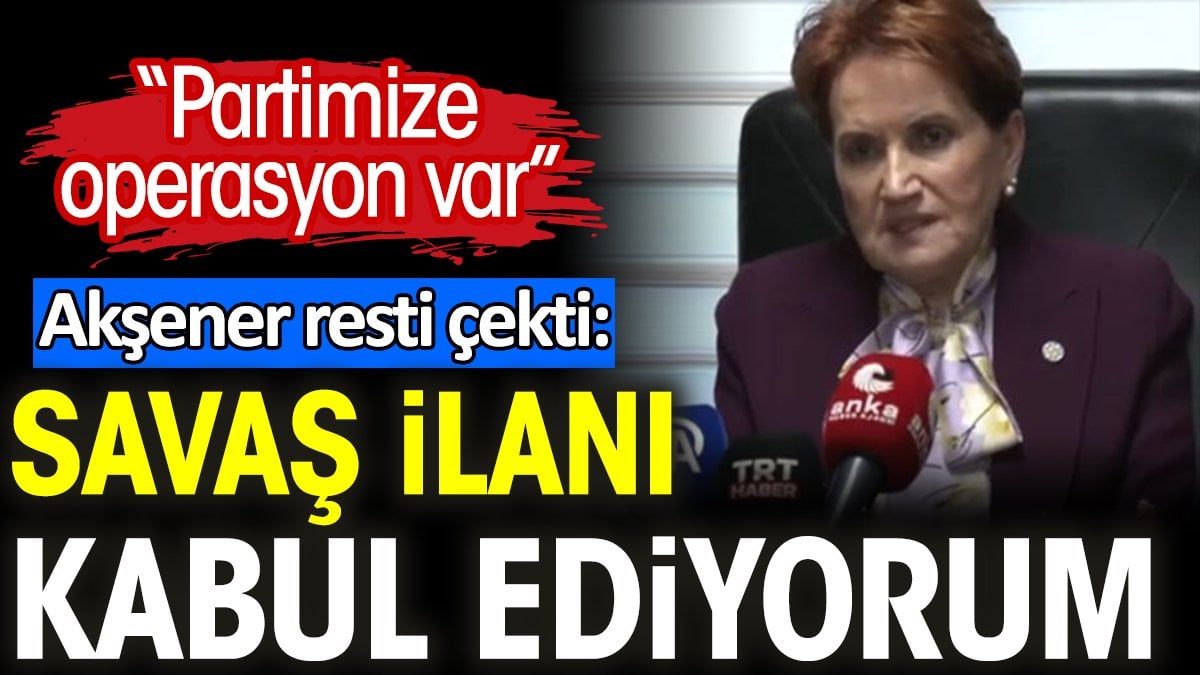 Akşener resti çekti: Savaş ilanı kabul ediyorum. Partimize operasyon var