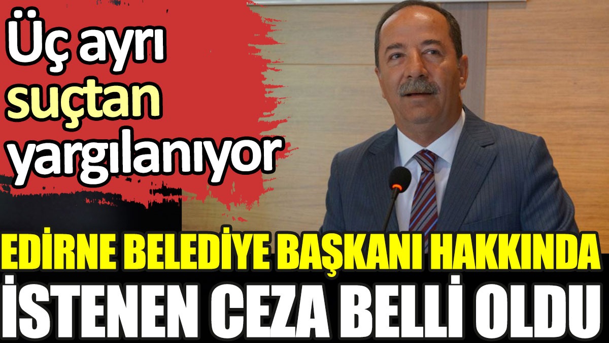 Edirne Belediye Başkanı hakkında istenen ceza belli oldu. Üç ayrı suçtan yargılanıyor