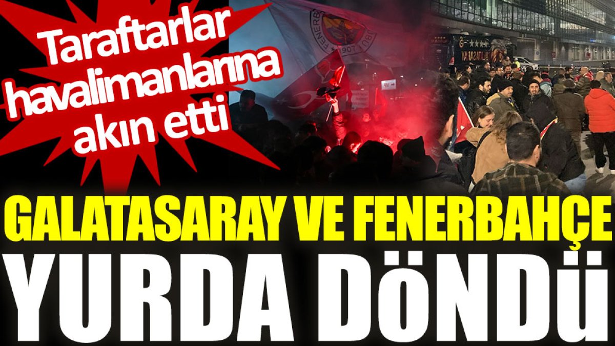 Galatasaray ve Fenerbahçe yurda döndü. Taraftarlar havalimanlarına akın etti