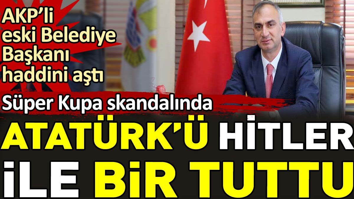 AKP’li eski Belediye Başkanı haddini aştı. Süper Kupa skandalında Atatürk’ü Hitler ile bir tuttu