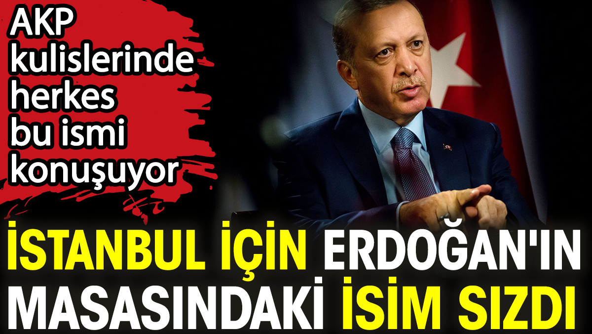 İstanbul için Erdoğan'ın masasındaki isim sızdı. AKP kulislerinde herkes bu ismi konuşuyor