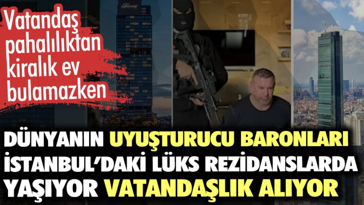 Dünyanın uyuşturucu baronları İstanbul’daki lüks rezidanslarda yaşıyor vatandaşlık alıyor