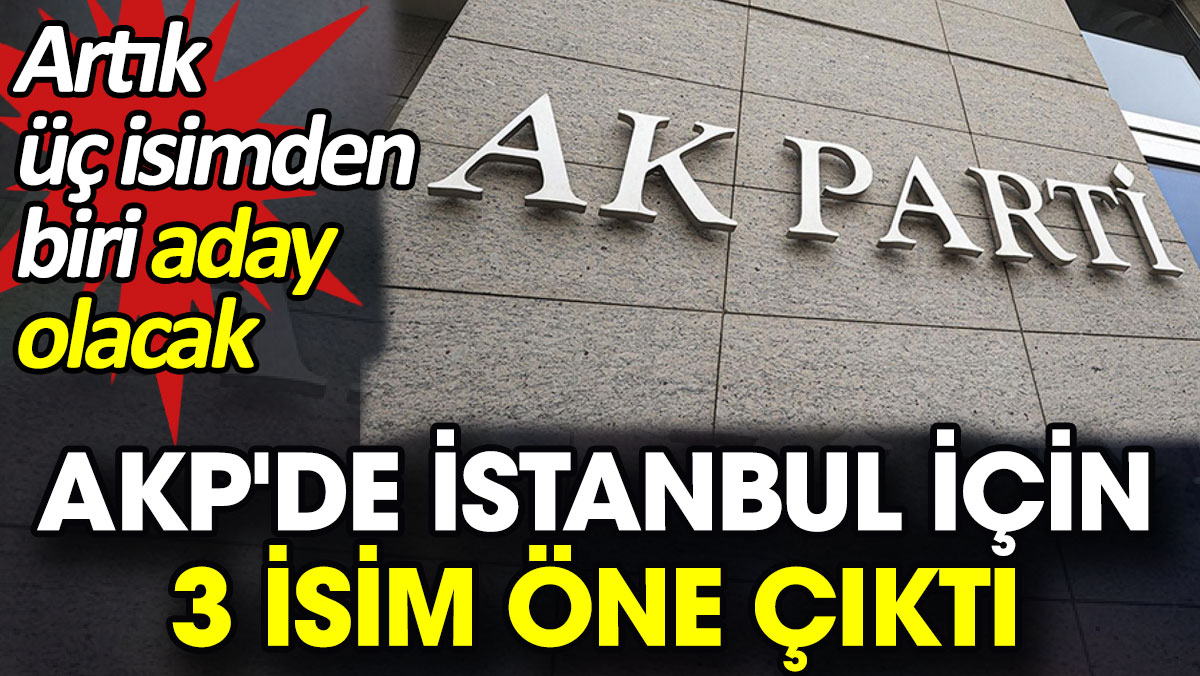 AKP'de İstanbul için 3 isim öne çıktı. Artık üç isimden biri aday olacak