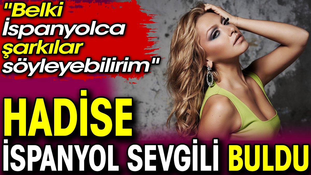 Hadise İspanyol sevgili buldu: Belki İspanyolca şarkılar söyleyebilirim