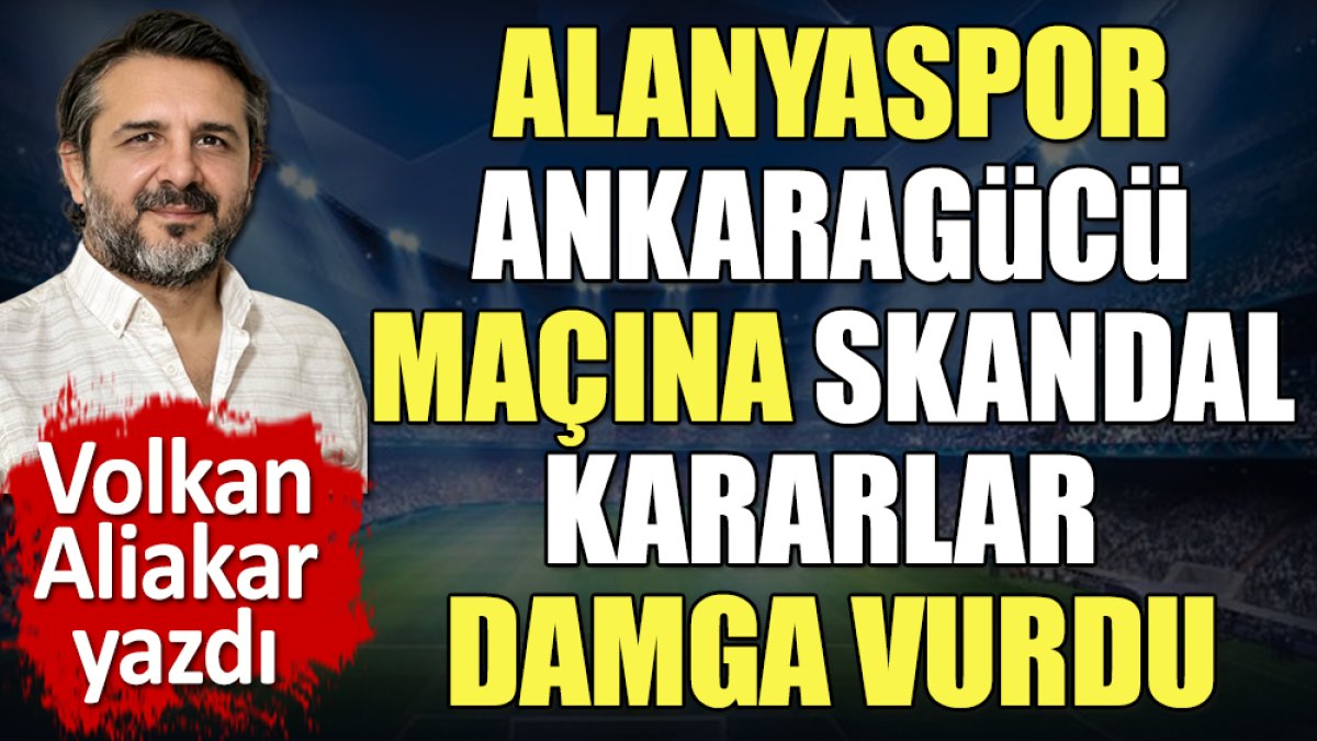 Alanya Ankaragücü maçına skandal kararlar damga vurdu. Volkan Aliakar tek tek açıkladı