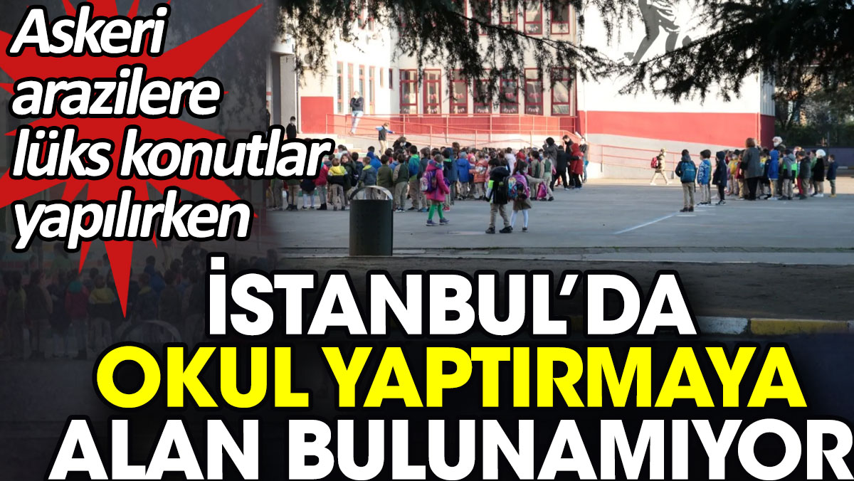 Askeri arazilere lüks konutlar yapılırken İstanbul’da okul yaptırmaya alan bulunamıyor