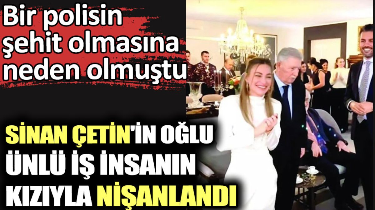 Sinan Çetin'in oğlu ünlü iş insanın kızıyla nişanlandı: Bir polisin şehit olmasına neden olmuştu