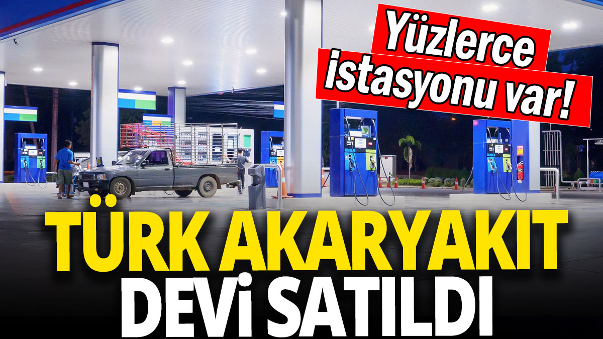 Türk akaryakıt devi satıldı 'Yüzlerce istasyonu var!'