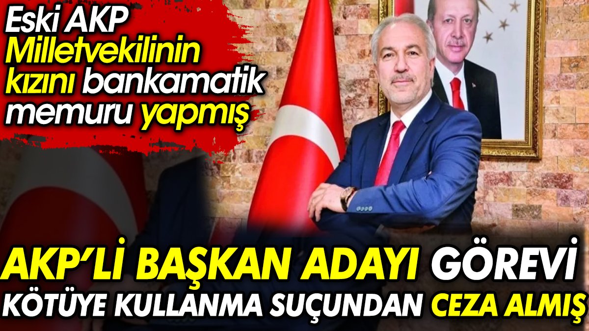 AKP'li Başkan adayı görevi kötüye kullanma suçundan ceza almış. Eski AKP Milletvekilinin kızını bankamatik memuru yapmış