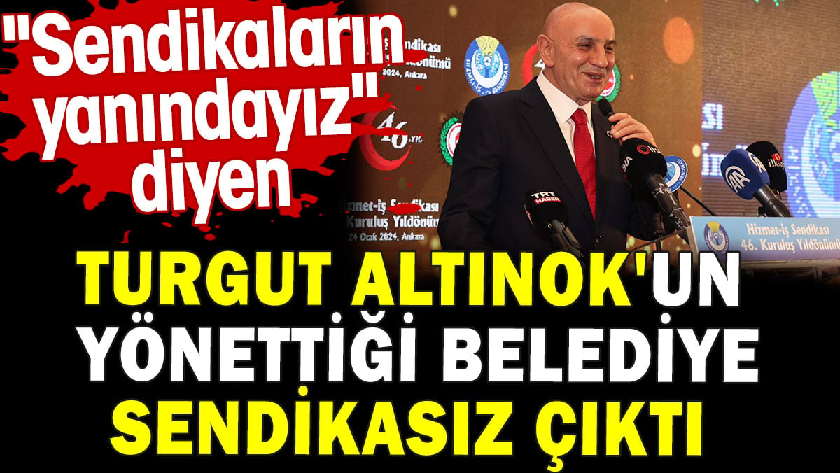 Turgut Altınok'un yönettiği belediye sendikasız çıktı. 'Sendikaların yanındayız' demişti