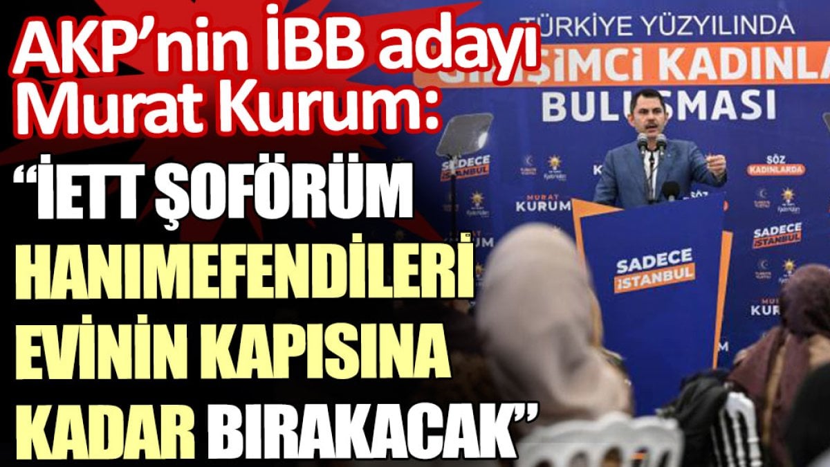 AKP’nin İBB adayı Murat Kurum:  İETT şoförüm hanımefendileri evinin kapısına kadar bırakacak