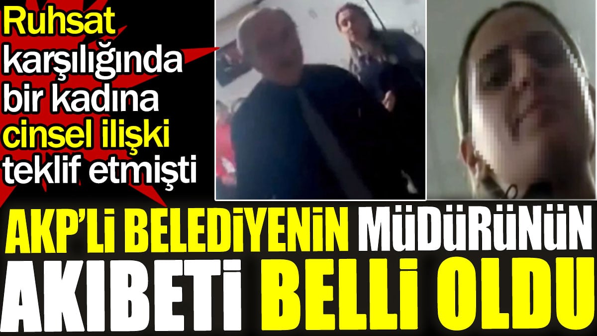 AKP’li Belediyenin Müdürünün akıbeti belli oldu. Ruhsat karşılığında bir kadına cinsel ilişki teklif etmişti