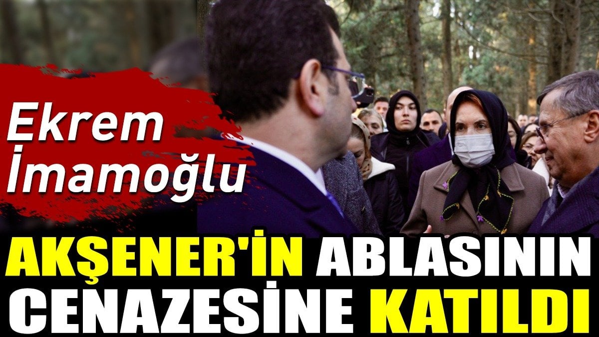 Ekrem İmamoğlu Akşener'in ablasının cenazesine katıldı