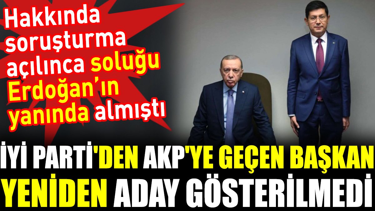 İYİ Parti'den AKP'ye geçen başkan yeniden aday gösterilmedi. Hakkında soruşturma açılınca soluğu Erdoğan’ın yanında almıştı