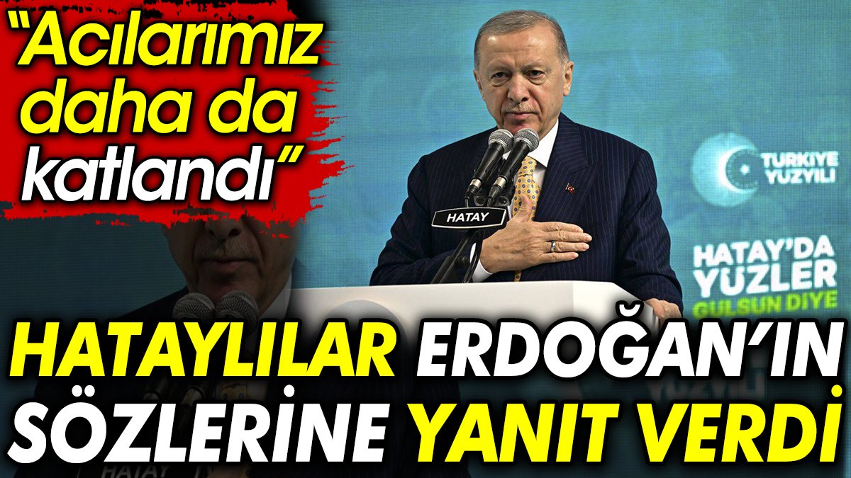 Hataylılar Erdoğan’ın sözlerine yanıt verdi: Acılarımız daha da katlandı