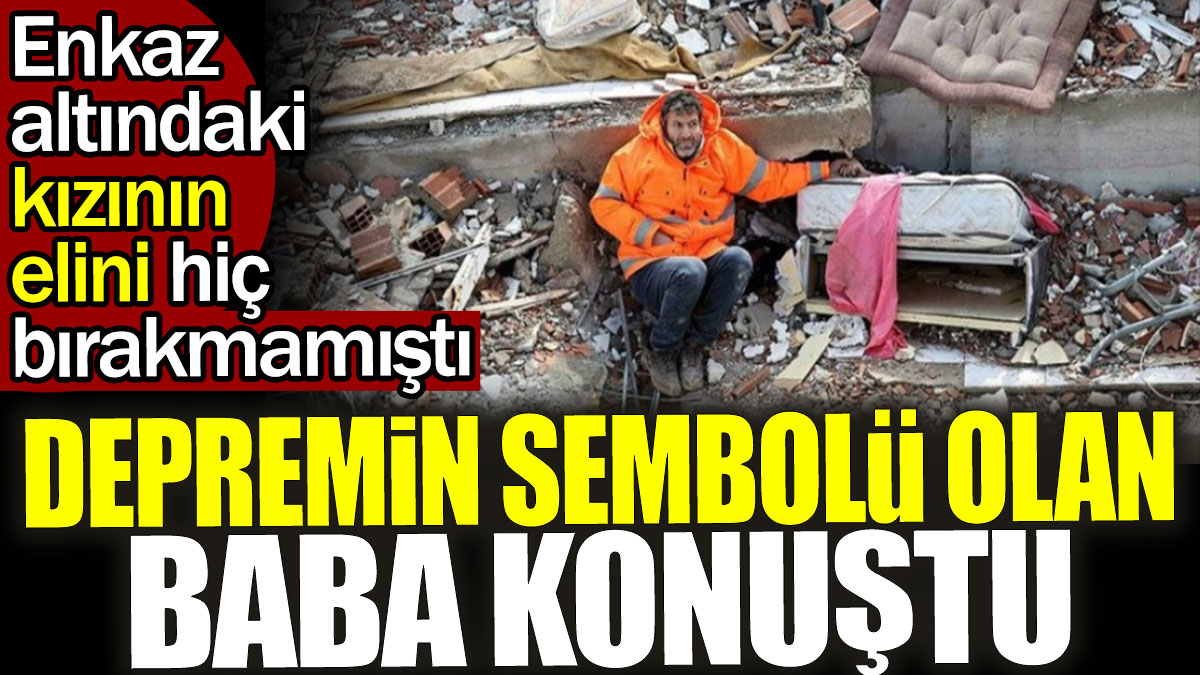 Depremin sembolü olan baba konuştu. Enkaz altındaki kızının elini bırakmamıştı