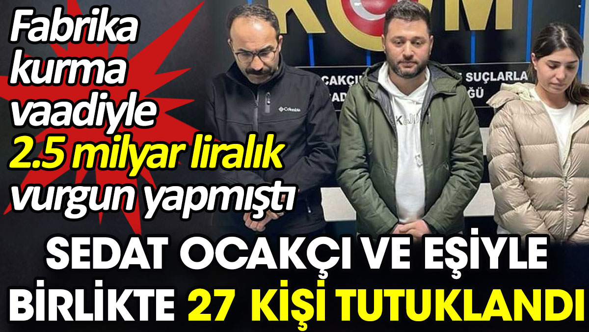 Sedat Ocakçı ve eşiyle birlikte 27 kişi tutuklandı. Fabrika kurma vaadiyle 2.5 milyar liralık vurgun yapmıştı