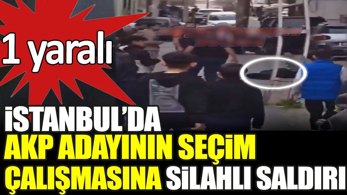 Son dakika... İstanbul'da AKP adayının seçim çalışmasına silahlı saldırı