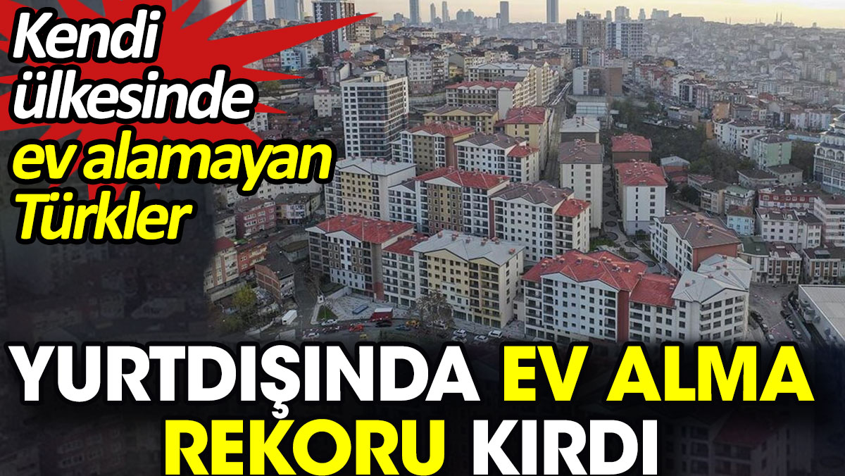 Kendi ülkesinde ev alamayan Türkler yurtdışında ev alma rekoru kırdı