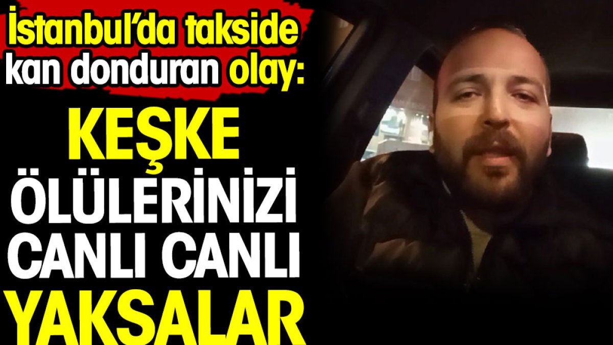 İstanbul’da takside kan donduran olay: 'Keşke ölülerinizi canlı canlı yaksalar'