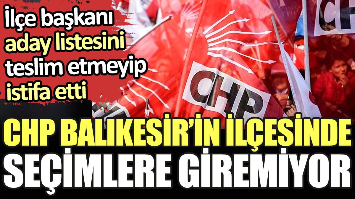 CHP Balıkesir'in ilçesinde seçimlere giremiyor. İlçe başkanı aday listesini teslim etmeyip istifa etti