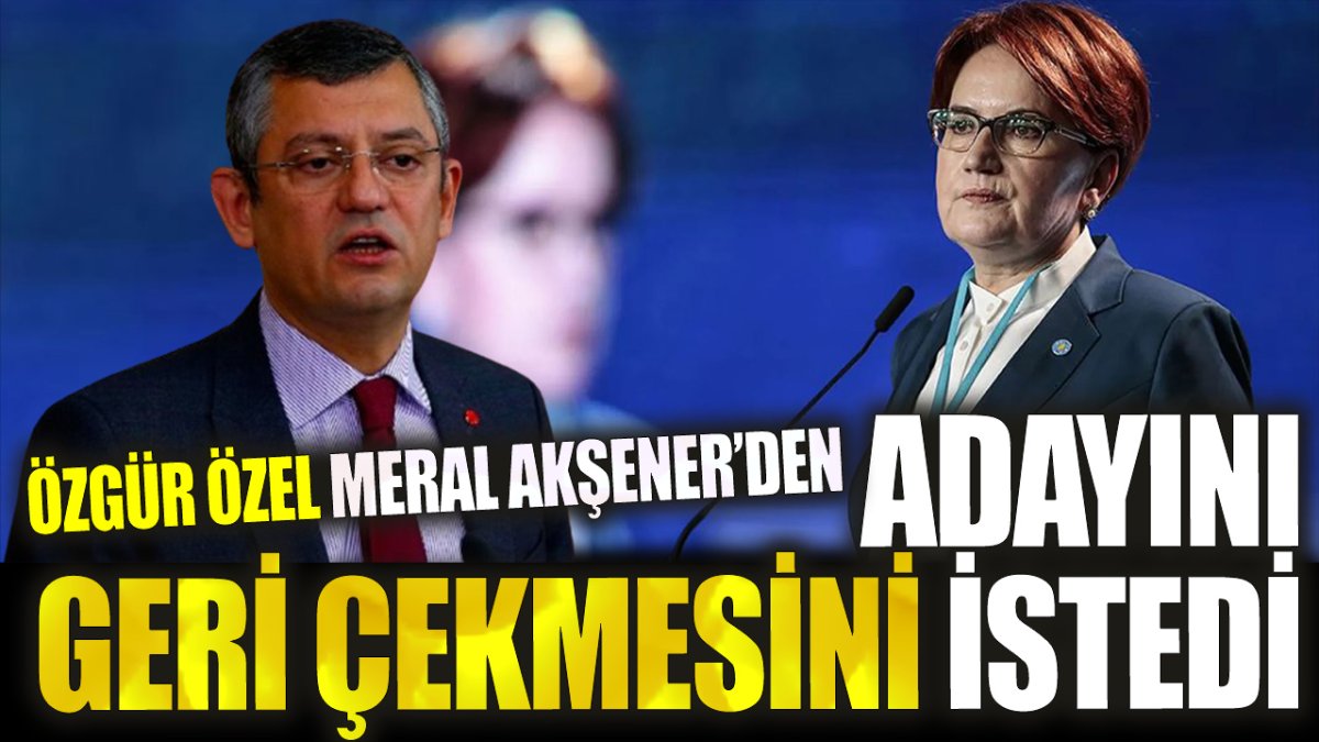 Özgür Özel Akşener’den adayını geri çekmesini istedi