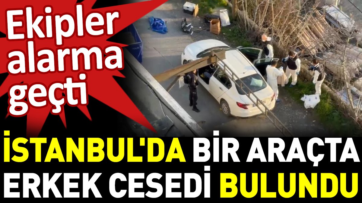 İstanbul'da bir araçta erkek cesedi bulundu. Ekipler alarma geçti
