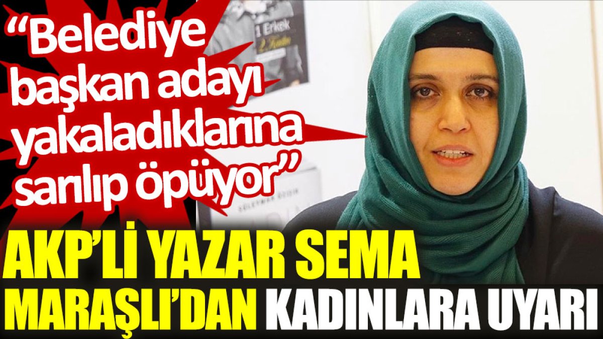 AKP'li yazar Sema Maraşlı'dan kadınlara uyarı: Belediye başkan adayı yakaladığına sarılıp, öpüyor