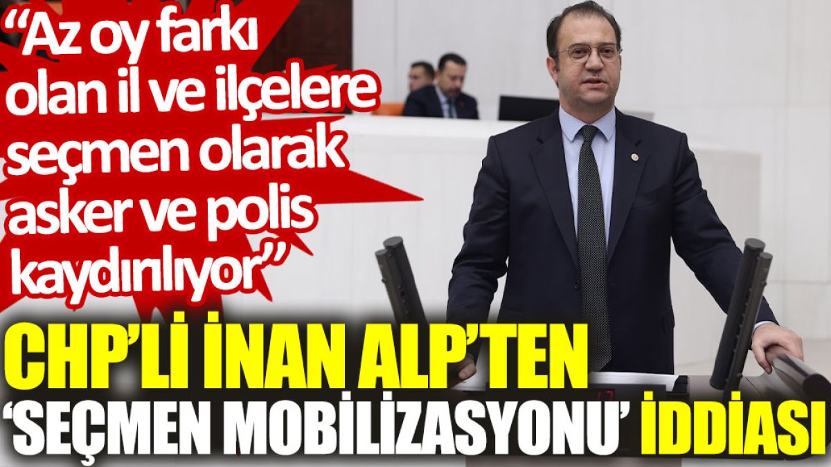 CHP’li İnan Alp’ten ‘seçmen mobilizasyonu’ iddiası: Az oy farkı olan il ve ilçelere seçmen olarak asker ve polis kaydırılıyor