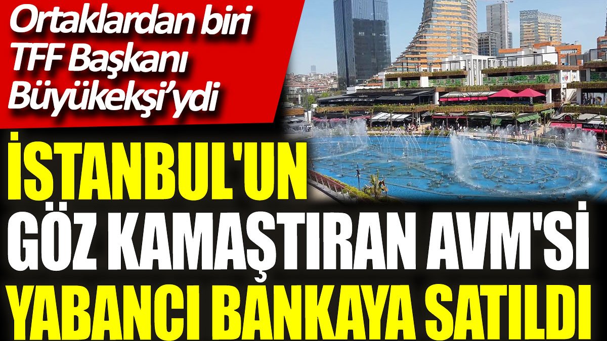 İstanbul'un gözde AVM'si  yabancı bankaya satıldı. Ortaklardan biri TFF Başkanı Büyükekşi’ydi