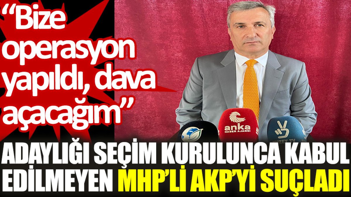 Adaylığı seçim kurulunca kabul edilmeyen MHP'li, AKP’yi suçladı: Bize operasyon yapıldı, dava açacağım
