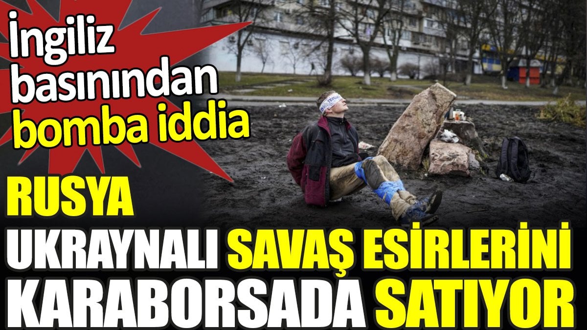 Rusya Ukraynalı savaş esirlerini karaborsada satıyor. İngiliz basınından bomba iddia