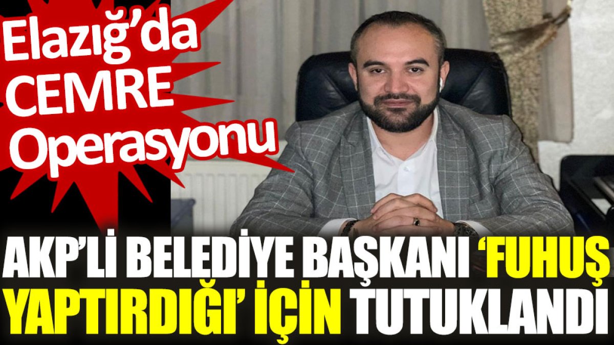 AKP'li belediye başkanı ‘fuhuş yaptırdığı’ için tutuklandı. Elazığ’da CEMRE Operasyonu