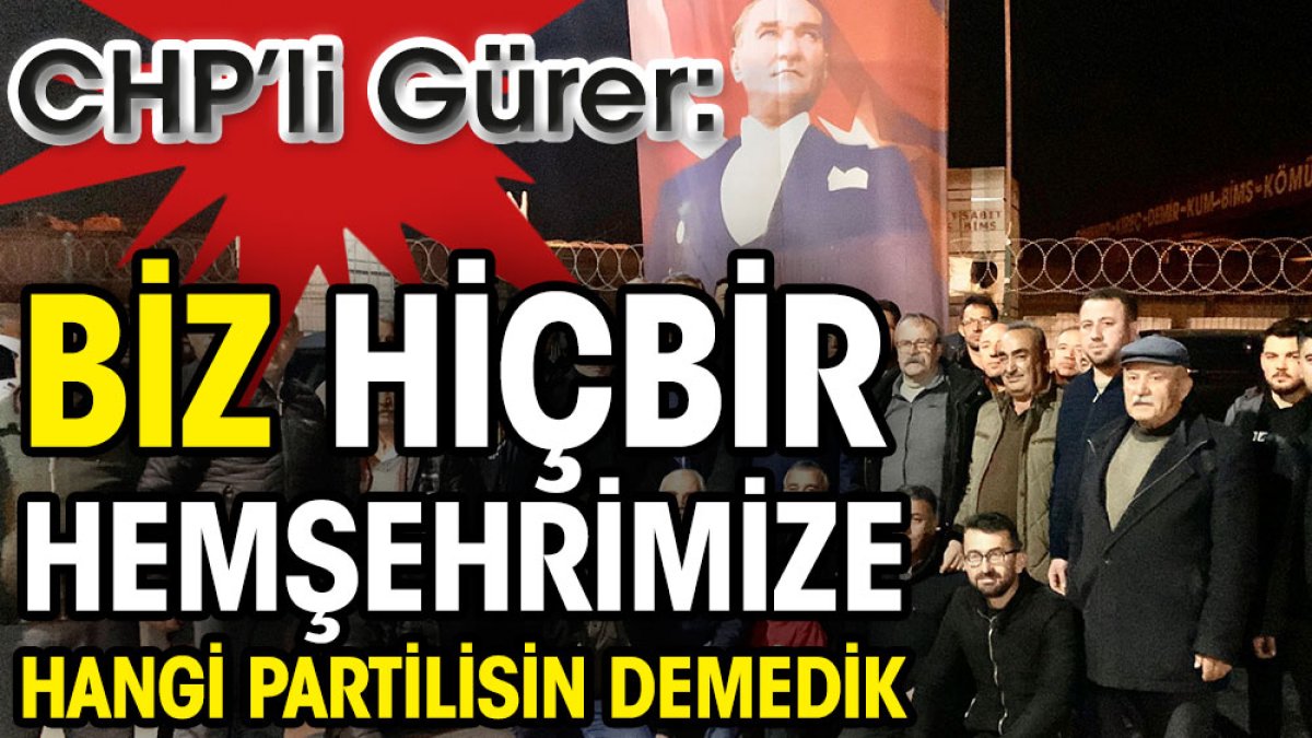 CHP’li Gürer: Biz hiçbir hemşehrimize hangi partilisin demedik