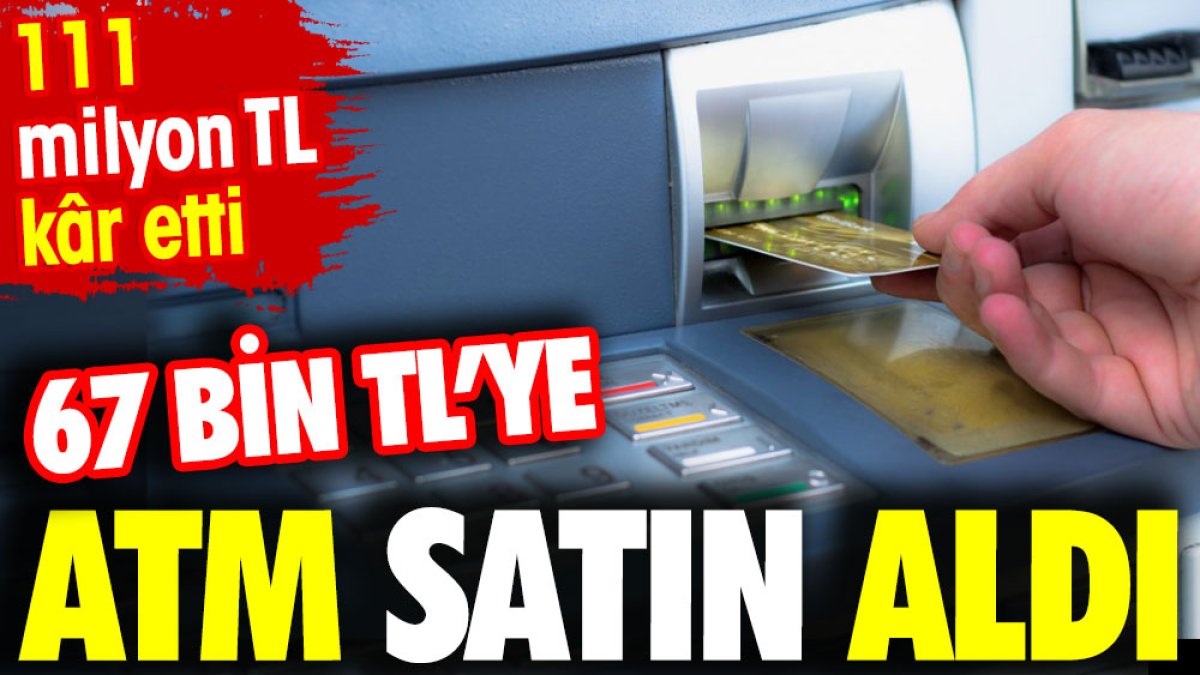 67 bin TL’ye ATM satın aldı. 111 Milyon TL Kâr Etti