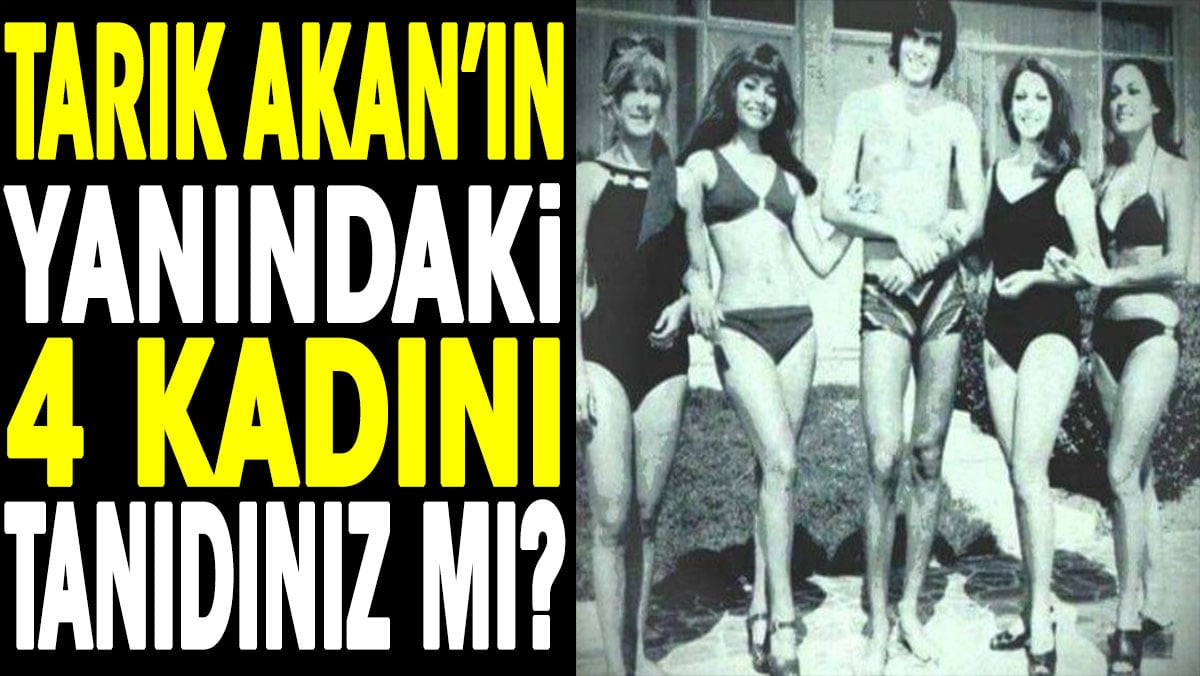 Tarık Akan'ın yanındaki 4 kadını tanıdınız mı?