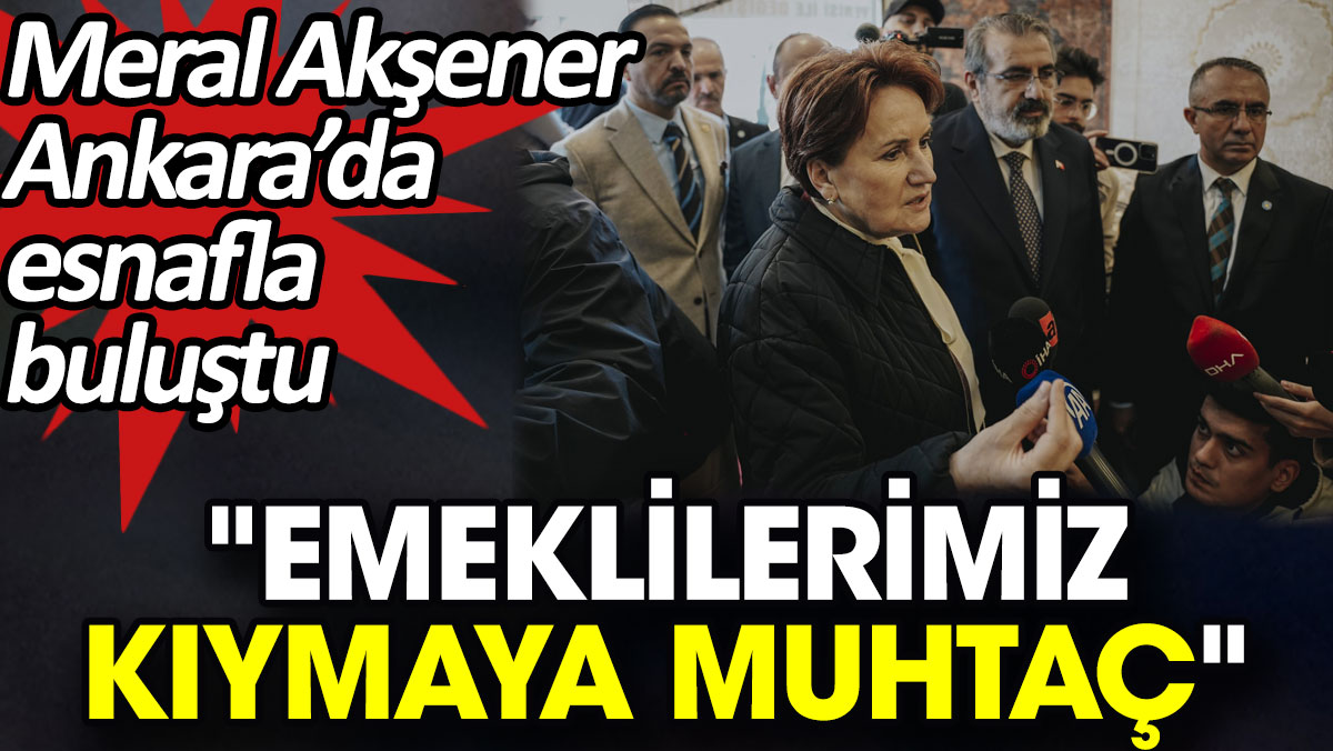 Meral Akşener Ankara'da esnafla buluştu. 'Emeklilerimiz kıymaya muhtaç'