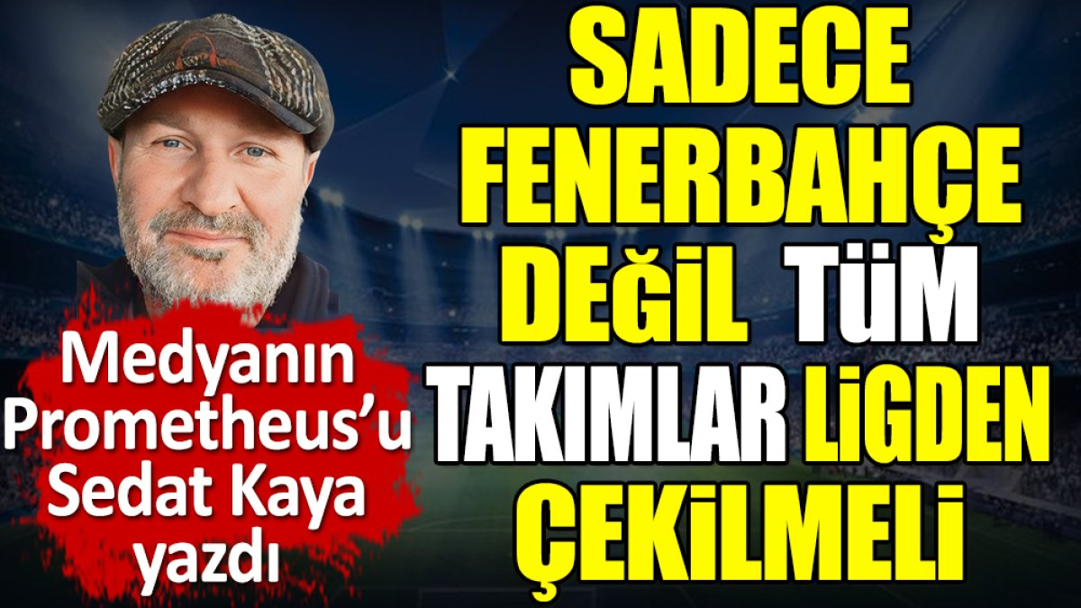 Sadece Fenerbahçe değil tüm takımlar ligden çekilmeli. Sedat Kaya yazdı