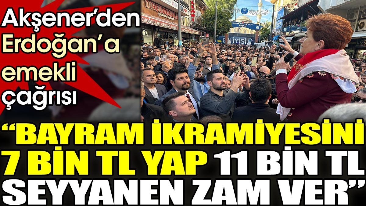 Akşener’den Erdoğan’a emekli çağrısı. 'Bayram ikramiyesini 7.000₺ yap. 11.000₺ seyyanen zam ver'