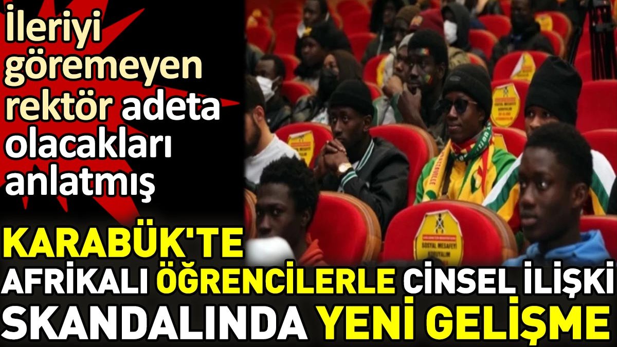 Karabük'te Afrikalı öğrencilerle cinsel ilişki skandalında yeni gelişme. İleriyi göremeyen rektör adeta olacakları anlatmış