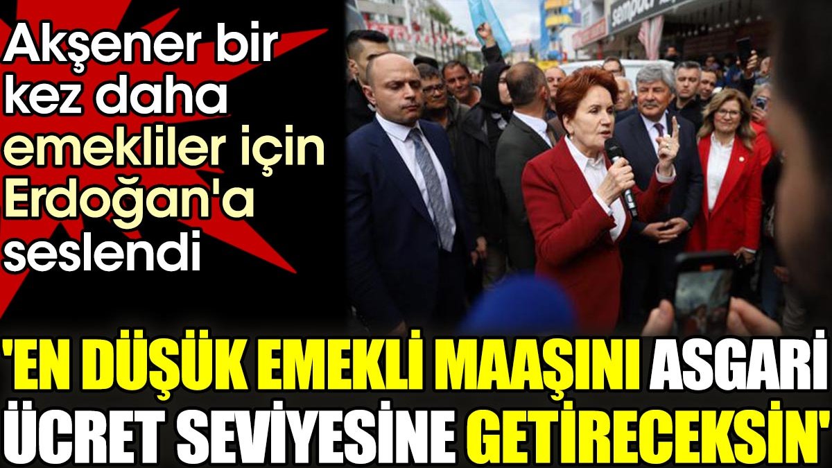 Akşener bir kez daha emekliler için Erdoğan'a seslendi. 'En düşük emekli maaşını asgari ücret seviyesine getireceksin'
