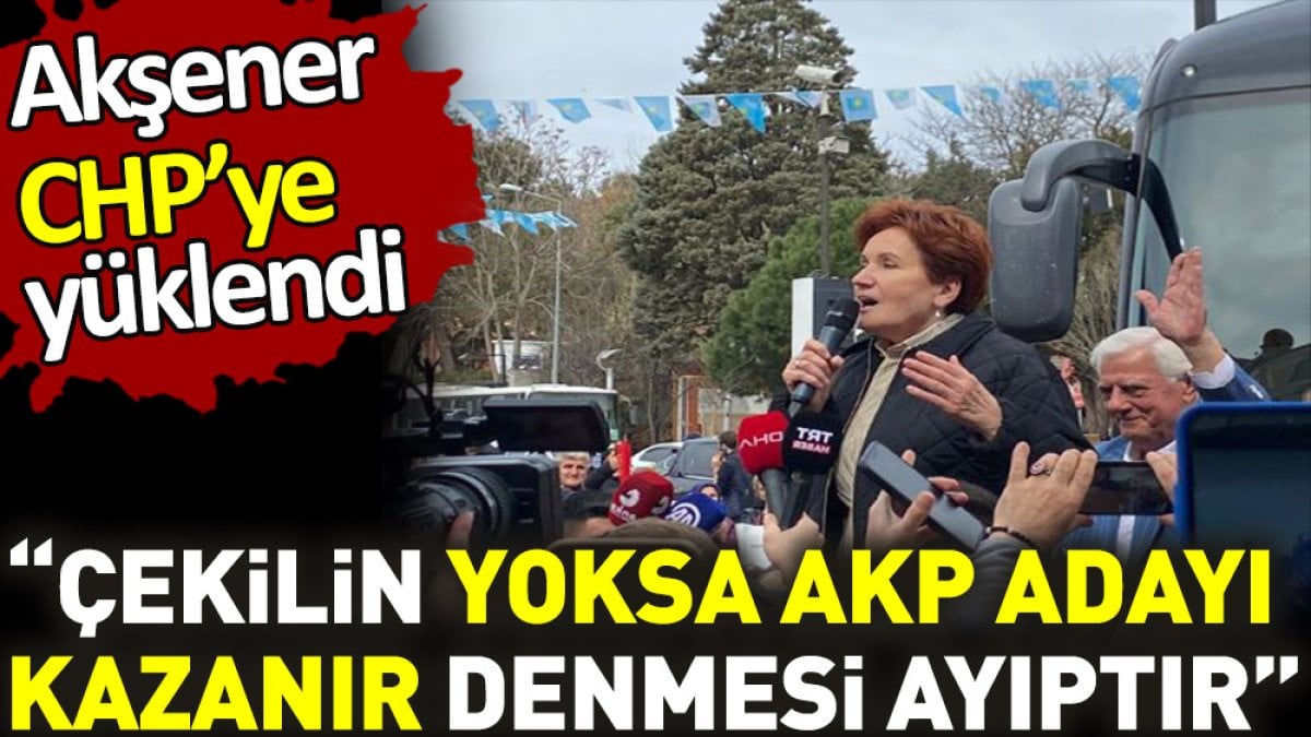 Akşener CHP'ye yüklendi. ‘Çekilin yoksa AKP adayı kazanır denmesi ayıptır’