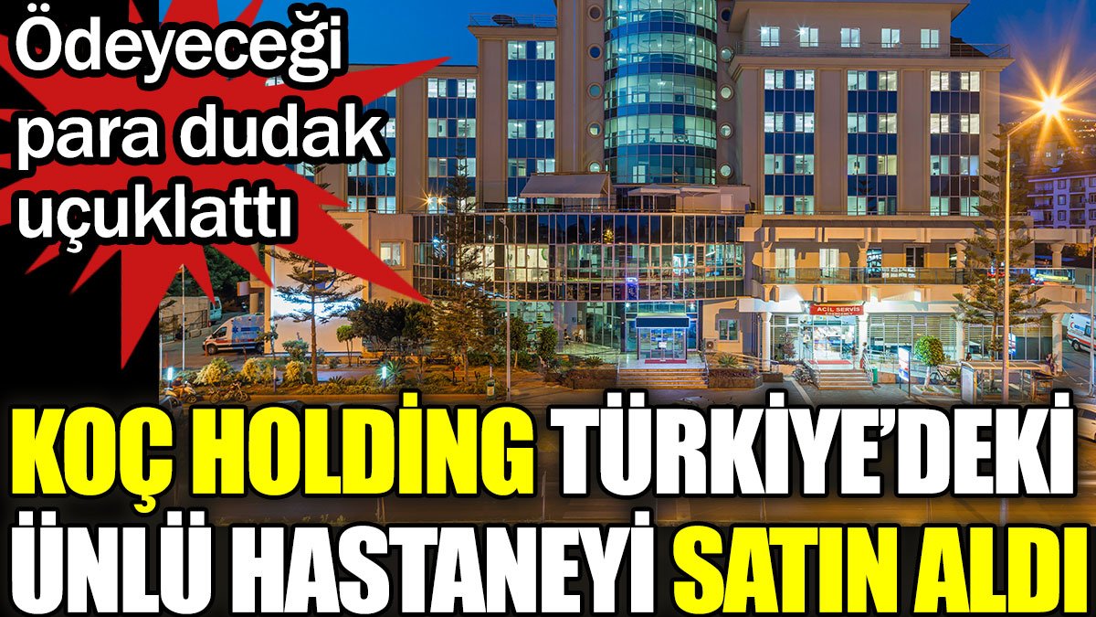 Koç Holding Türkiye'deki ünlü hastaneyi satın aldı. Ödeyeceği para dudak uçuklattı