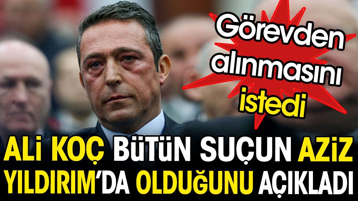 Ali Koç Aziz Yıldırım'ı suçladı. Görevden alınmasını istedi