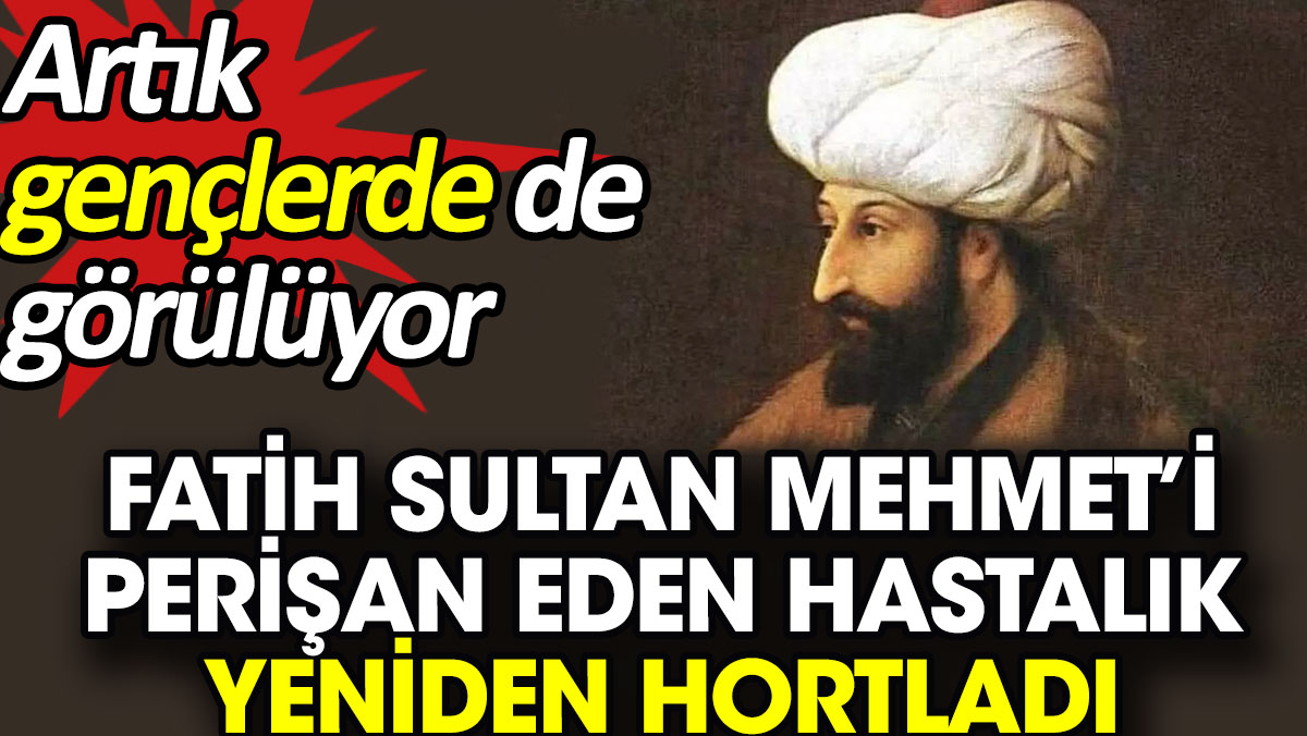 Fatih Sultan Mehmet’i perişan eden hastalık yeniden hortladı. Artık gençlerde de görülüyor