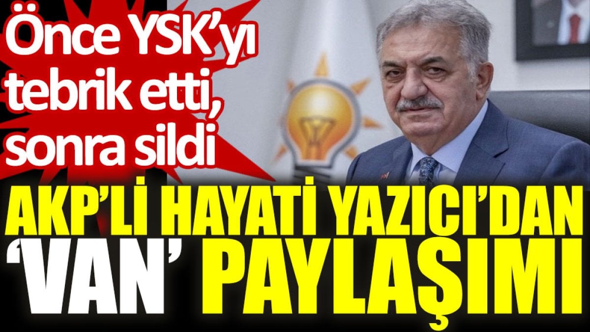 AKP’li Hayati Yazıcı’dan ‘Van’ paylaşımı: Önce YSK'yı tebrik etti, sonra sildi
