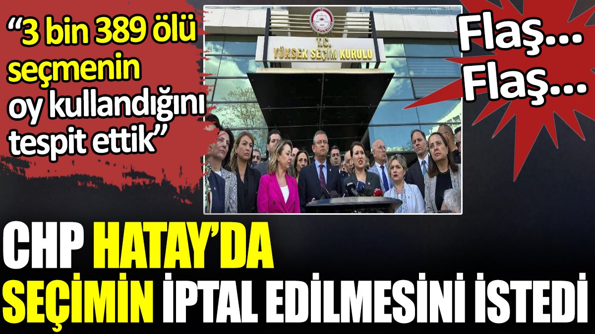 Flaş… Flaş… CHP Hatay’da seçimin iptal edilmesini istedi. ‘3 bin 389 ölü seçmenin oy kullandığını tespit ettik’