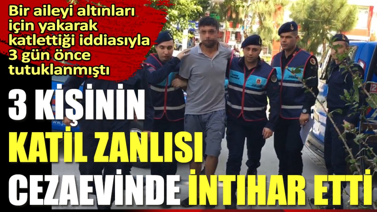 Bir aileyi altınları için yakarak katlettiği iddiasıyla 3 gün önce tutuklanmıştı. 3 kişinin katil zanlısı cezaevinde intihar etti