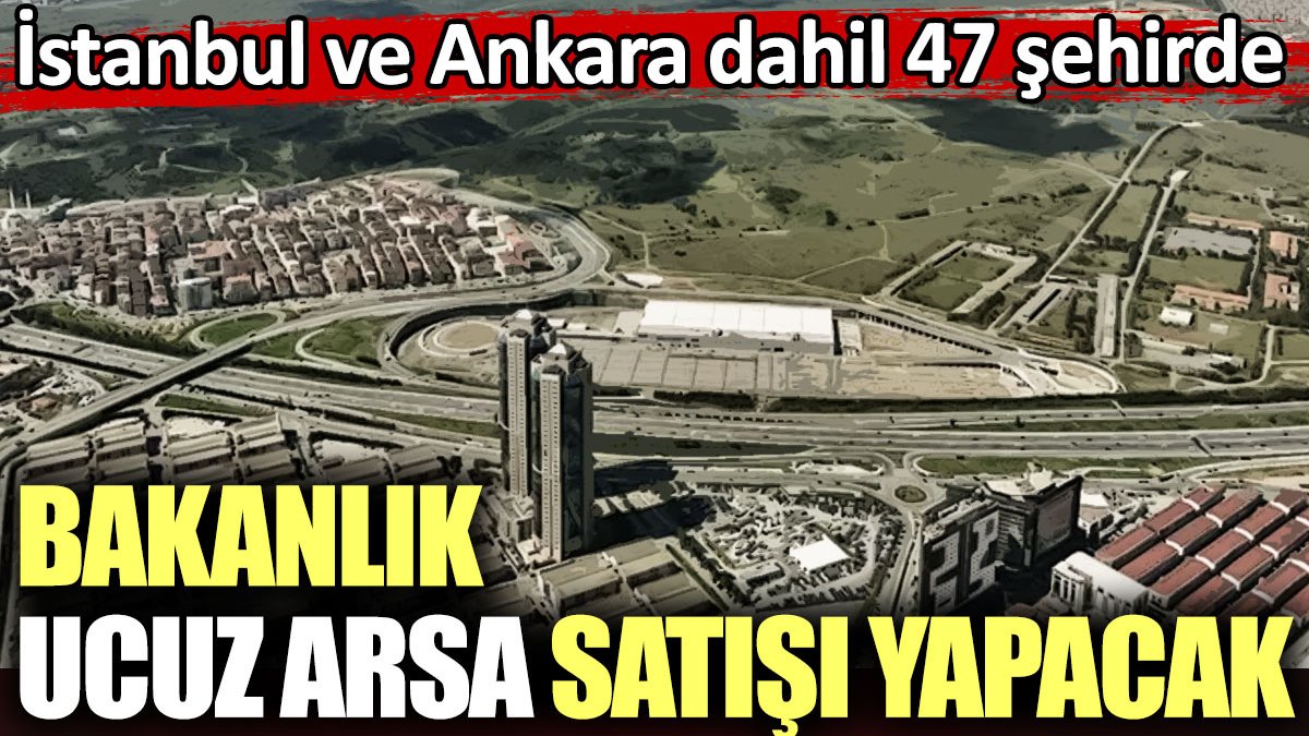 Bakanlık ucuz arsa satışı yapacak. İstanbul ve Ankara dahil 47 şehirde