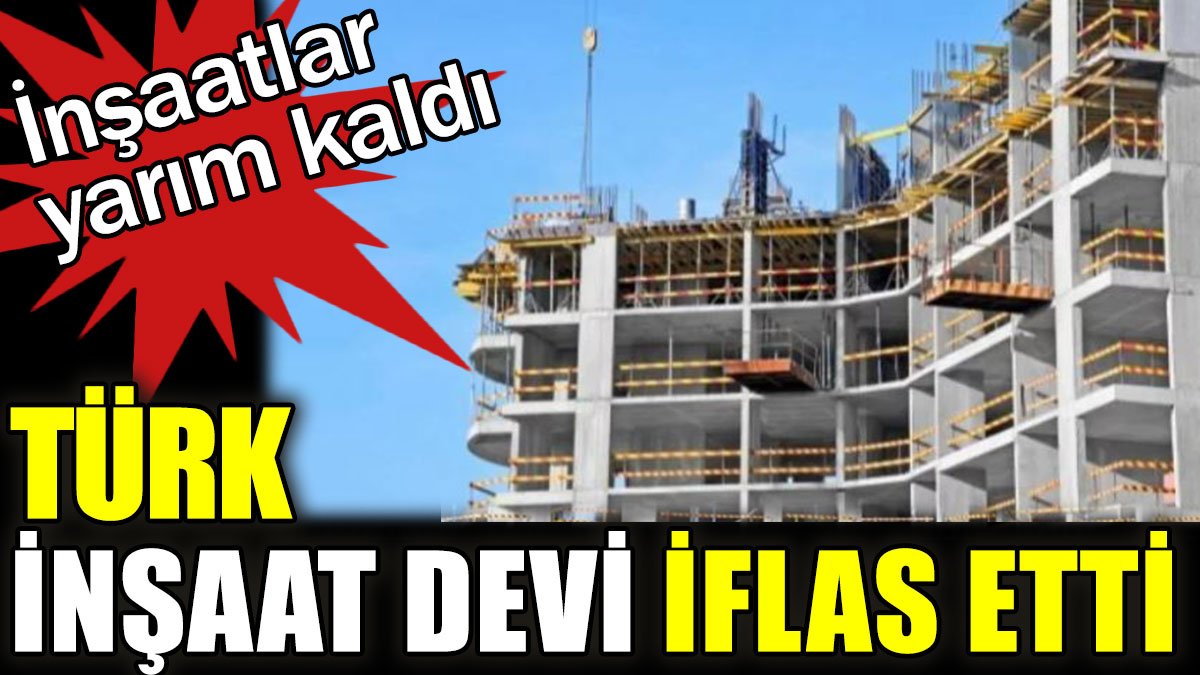 Türk inşaat devi iflas etti. İnşaatlar yarım kaldı